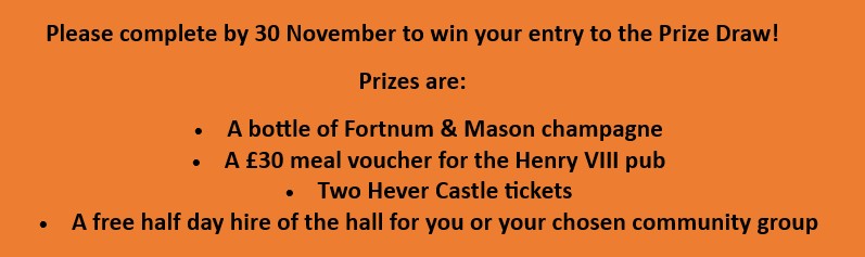 Please complete by 30 November to win your entry to the Prize Draw. Prizes are: a bottle of Fortnum & Mason champagne; a &pound;30 meal voucher for the Henry VIII pub; two Hever Castle tickets; a free half day hire of the hall for you or your chosen community group.